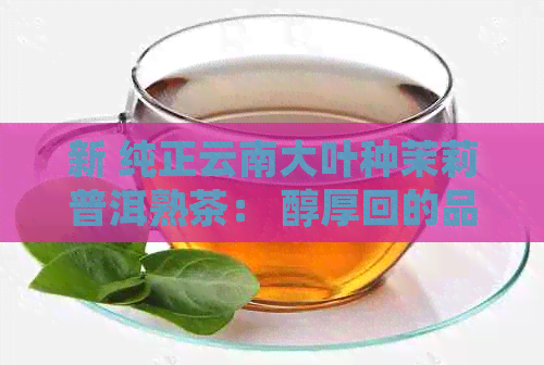 新 纯正云南大叶种茉莉普洱熟茶： 醇厚回的品饮体验