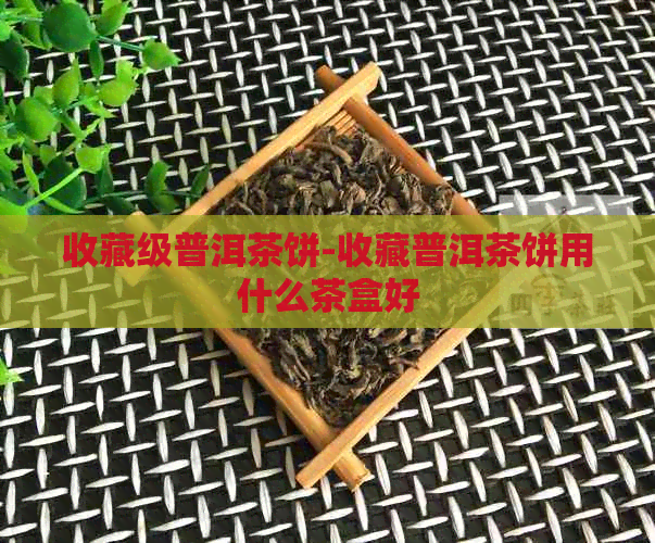 收藏级普洱茶饼-收藏普洱茶饼用什么茶盒好