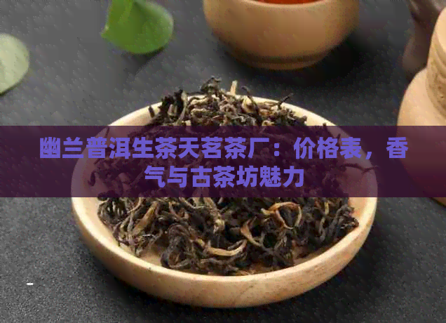 幽兰普洱生茶天茗茶厂：价格表，香气与古茶坊魅力