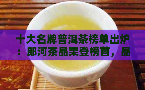 十大名牌普洱茶榜单出炉：郎河茶品荣登榜首，品味越品质