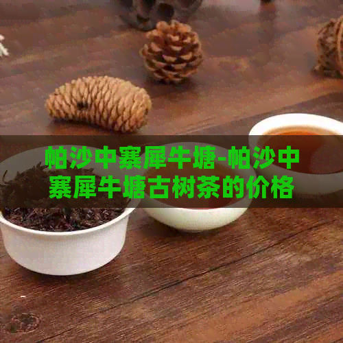 帕沙中寨犀牛塘-帕沙中寨犀牛塘古树茶的价格