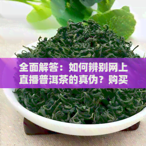 全面解答：如何辨别网上直播普洱茶的真伪？购买正品普洱茶的建议与注意事项