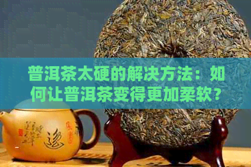 普洱茶太硬的解决方法：如何让普洱茶变得更加柔软？