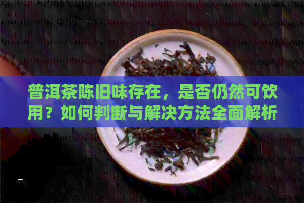 普洱茶陈旧味存在，是否仍然可饮用？如何判断与解决方法全面解析