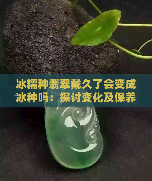 冰糯种翡翠戴久了会变成冰种吗：探讨变化及保养