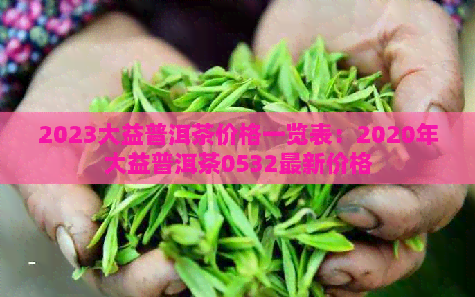 2023大益普洱茶价格一览表：2020年大益普洱茶0532最新价格