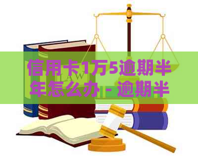 信用卡1万5逾期半年怎么办 - 逾期半年的1.5万元信用卡费用和起诉风险分析