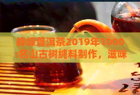 峥嵘普洱茶2019年1000:名山古树纯料制作，滋味醇厚，回生津，品鉴宴