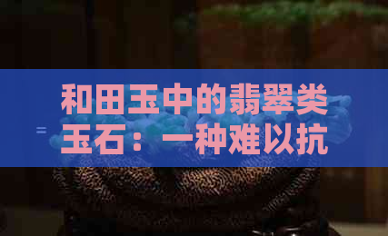 和田玉中的翡翠类玉石：一种难以抗拒的美感来源