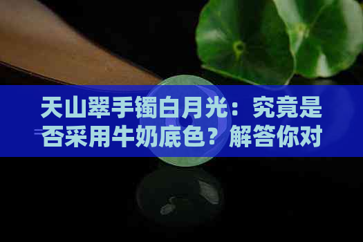 天山翠手镯白月光：究竟是否采用牛奶底色？解答你对这款手镯的所有疑问