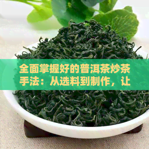 全面掌握好的普洱茶炒茶手法：从选料到制作，让你成为专业茶艺师