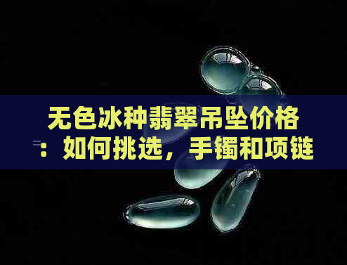 无色冰种翡翠吊坠价格：如何挑选，手镯和项链多少钱？