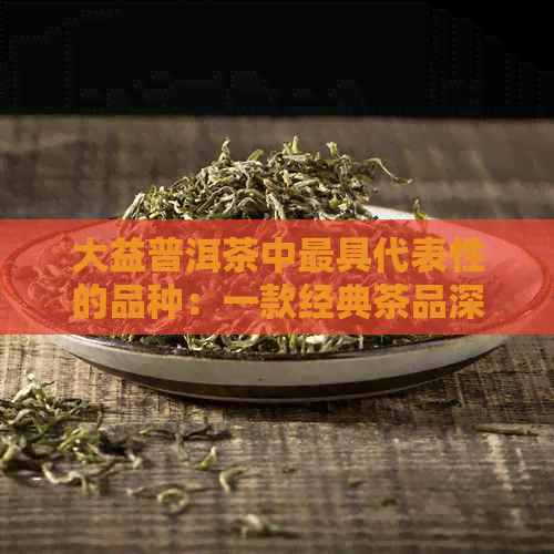 大益普洱茶中更具代表性的品种：一款经典茶品深度解读