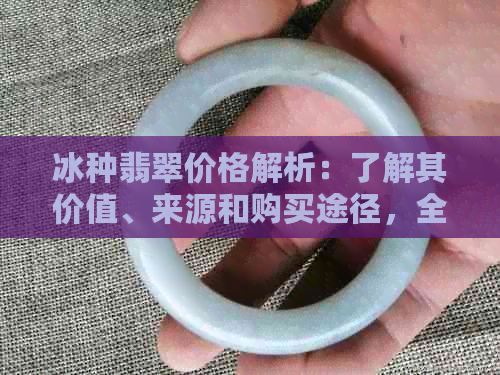 冰种翡翠价格解析：了解其价值、来源和购买途径，全面揭示高价背后的原因