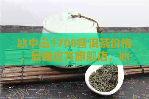 冰中岛1700普洱茶价格，最新官方旗舰店，冰中岛是冰岛普洱茶吗？