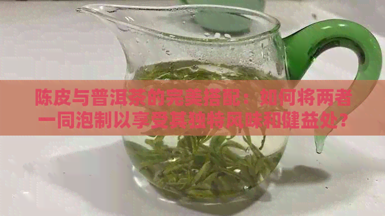 陈皮与普洱茶的完美搭配：如何将两者一同泡制以享受其独特风味和健益处？