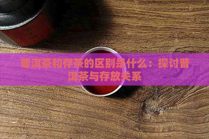 普洱茶和存茶的区别是什么：探讨普洱茶与存放关系