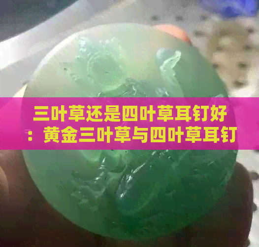 三叶草还是四叶草耳钉好：黄金三叶草与四叶草耳钉的区别及建议