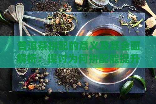 普洱茶拼配的意义及其全面解析：探讨为何拼配能提升茶叶品质与价值