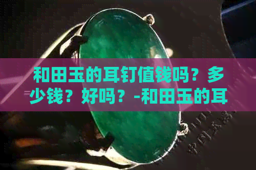 和田玉的耳钉值钱吗？多少钱？好吗？-和田玉的耳钉值钱吗?多少钱?好吗