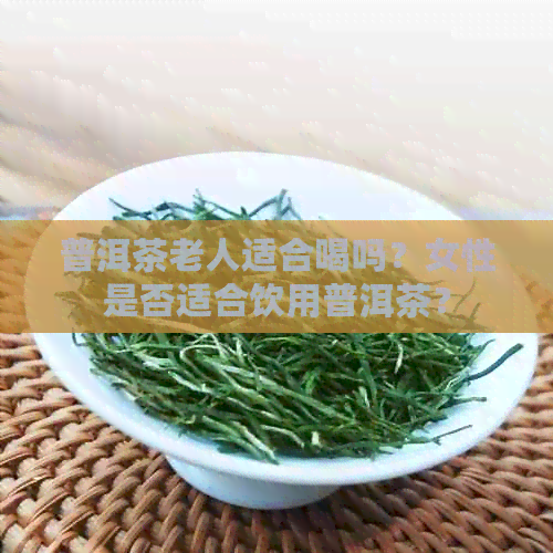 普洱茶老人适合喝吗？女性是否适合饮用普洱茶？