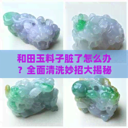 和田玉料子脏了怎么办？全面清洗妙招大揭秘，让您的和田玉恢复光泽！