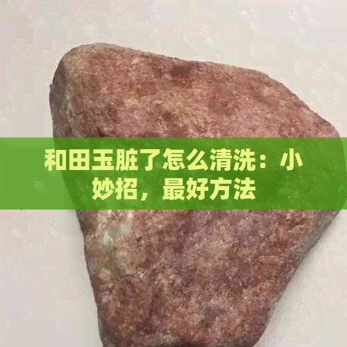 和田玉脏了怎么清洗：小妙招，更好方法