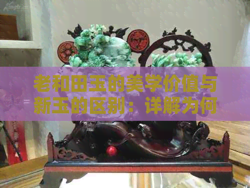 老和田玉的美学价值与新玉的区别：详解为何老玉更具观赏与收藏价值