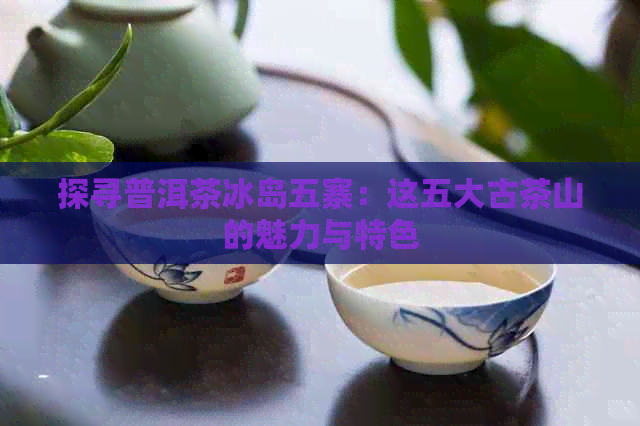 探寻普洱茶冰岛五寨：这五大古茶山的魅力与特色