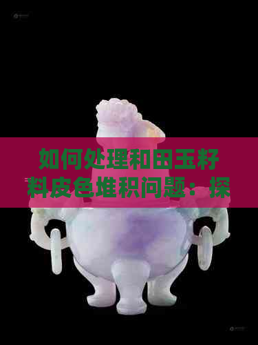 如何处理和田玉籽料皮色堆积问题：探讨皮色的产生与价值