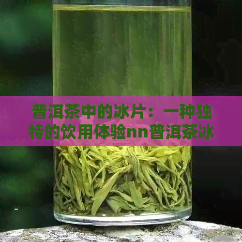 普洱茶中的冰片：一种独特的饮用体验nn普洱茶冰片是什么？如何品味？