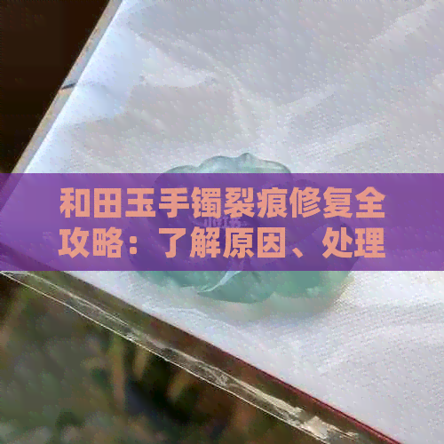 和田玉手镯裂痕修复全攻略：了解原因、处理方法及保养技巧