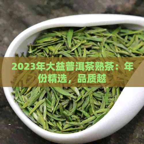 2023年大益普洱茶熟茶：年份精选，品质越