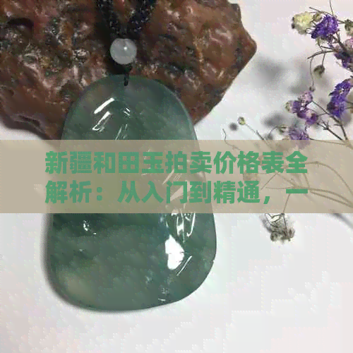 新疆和田玉拍卖价格表全解析：从入门到精通，一文看懂最新市场行情与趋势