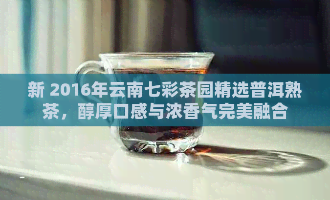 新 2016年云南七彩茶园精选普洱熟茶，醇厚口感与浓香气完美融合