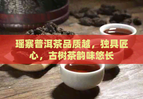 瑶寨普洱茶品质越，独具匠心，古树茶韵味悠长