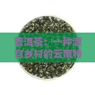 普洱茶：一种源自乡村的云南特色茶叶，品味乡土文化与亲情感