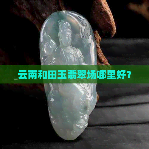 云南和田玉翡翠场哪里好？