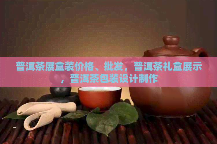 普洱茶展盒装价格、批发，普洱茶礼盒展示，普洱茶包装设计制作