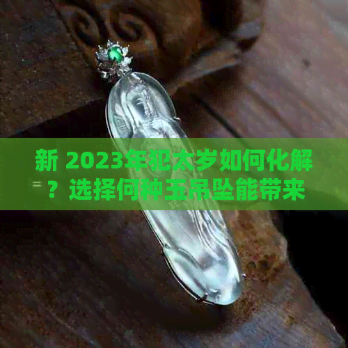 新 2023年犯太岁如何化解？选择何种玉吊坠能带来好运？