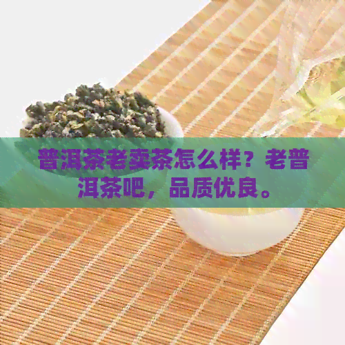 普洱茶老卖茶怎么样？老普洱茶吧，品质优良。