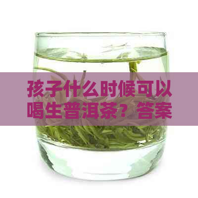 孩子什么时候可以喝生普洱茶？答案和适宜年龄全解析！