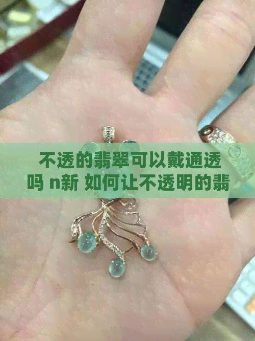  不透的翡翠可以戴通透吗 n新 如何让不透明的翡翠变得更通透？