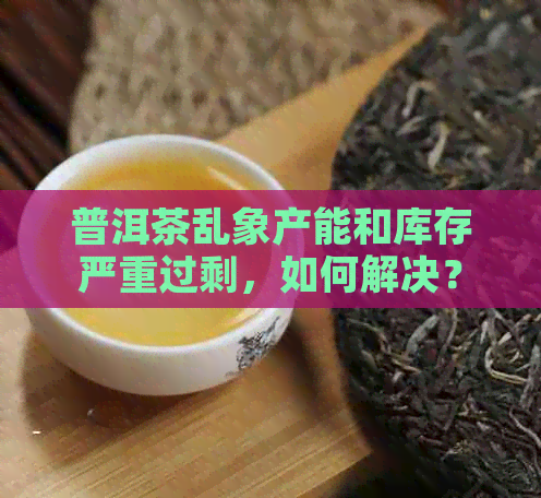 普洱茶乱象产能和库存严重过剩，如何解决？