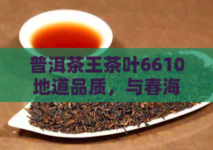 普洱茶王茶叶6610地道品质，与春海茶厂对比如何？价格多少？