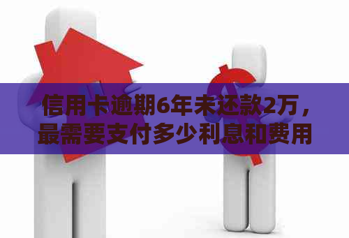 信用卡逾期6年未还款2万，最需要支付多少利息和费用？