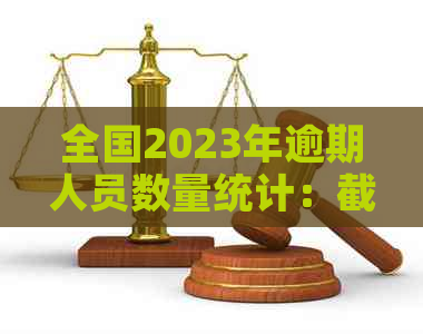 全国2023年逾期人员数量统计：截至此刻的全国逾期人数与2020、XXXX年的对比