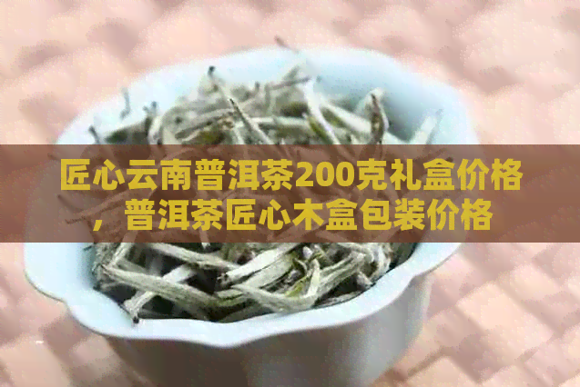 匠心云南普洱茶200克礼盒价格，普洱茶匠心木盒包装价格