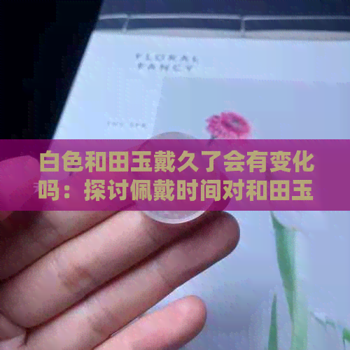 白色和田玉戴久了会有变化吗：探讨佩戴时间对和田玉的影响