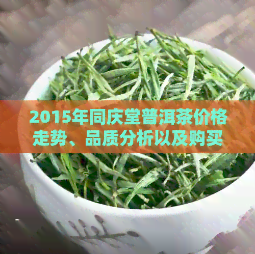 2015年同庆堂普洱茶价格走势、品质分析以及购买建议，一站式解答您的疑问